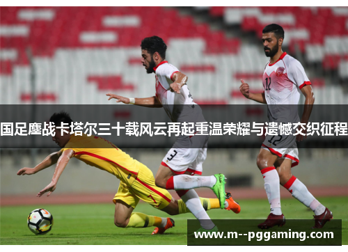 国足鏖战卡塔尔三十载风云再起重温荣耀与遗憾交织征程