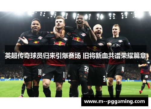 英超传奇球员归来引爆赛场 旧将新血共谱荣耀篇章 英超传奇球员归来引爆赛场 旧将新血共谱荣耀篇章