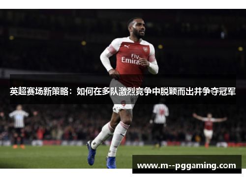 英超赛场新策略:如何在多队激烈竞争中脱颖而出并争夺冠军 英超赛场新策略:如何在多队激烈竞争中脱颖而出并争夺冠军