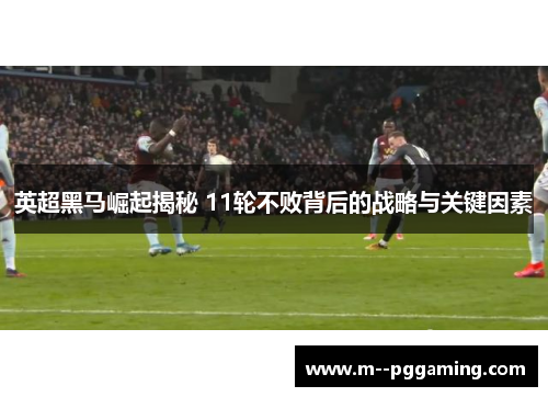 英超黑马崛起揭秘 11轮不败背后的战略与关键因素