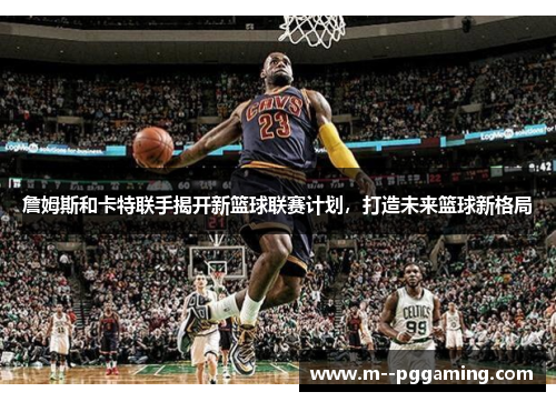 詹姆斯和卡特联手揭开新篮球联赛计划,打造未来篮球新格局 詹姆斯和卡特联手揭开新篮球联赛计划,打造未来篮球新格局