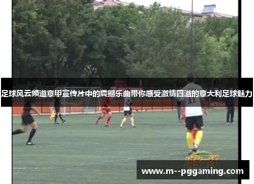 足球风云频道意甲宣传片中的震撼乐曲带你感受激情四溢的意大利足球魅力 足球风云频道意甲宣传片中的震撼乐曲带你感受激情四溢的意大利足球魅力