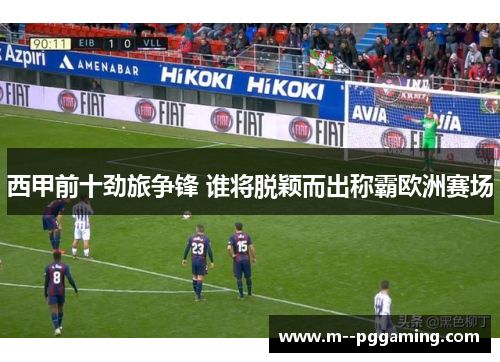 西甲前十劲旅争锋 谁将脱颖而出称霸欧洲赛场