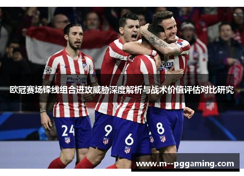 欧冠赛场锋线组合进攻威胁深度解析与战术价值评估对比研究 欧冠赛场锋线组合进攻威胁深度解析与战术价值评估对比研究