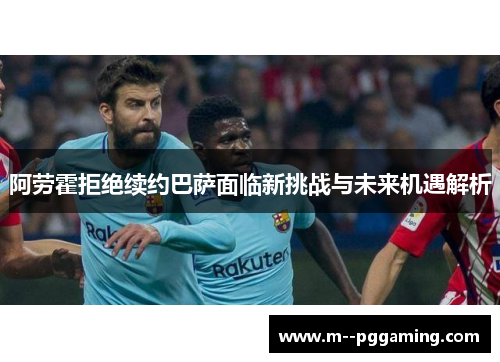 阿劳霍拒绝续约巴萨面临新挑战与未来机遇解析