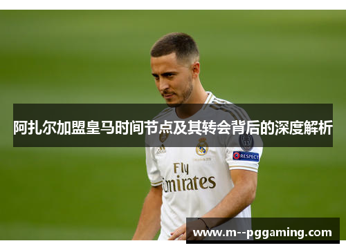 阿扎尔加盟皇马时间节点及其转会背后的深度解析 阿扎尔加盟皇马时间节点及其转会背后的深度解析