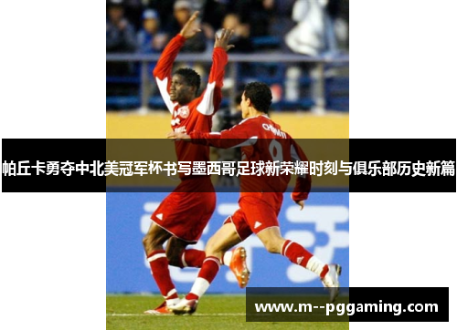 帕丘卡勇夺中北美冠军杯书写墨西哥足球新荣耀时刻与俱乐部历史新篇 帕丘卡勇夺中北美冠军杯书写墨西哥足球新荣耀时刻与俱乐部历史新篇