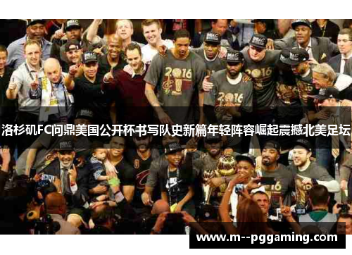 洛杉矶FC问鼎美国公开杯书写队史新篇年轻阵容崛起震撼北美足坛