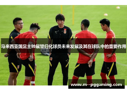 马来西亚国足主帅展望归化球员未来发展及其在球队中的重要作用