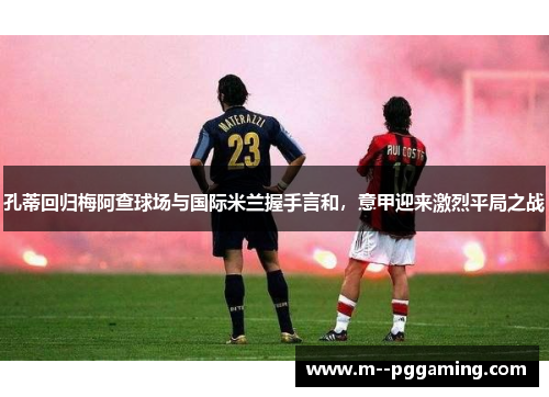 孔蒂回归梅阿查球场与国际米兰握手言和，意甲迎来激烈平局之战