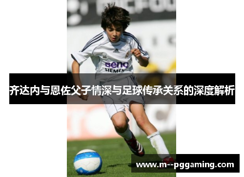 齐达内与恩佐父子情深与足球传承关系的深度解析